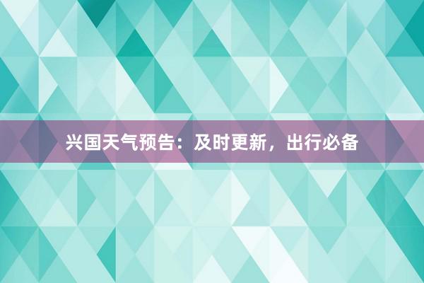 兴国天气预告：及时更新，出行必备